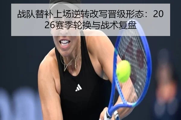战队替补上场逆转改写晋级形态：2026赛季轮换与战术复盘（LeyuSports）